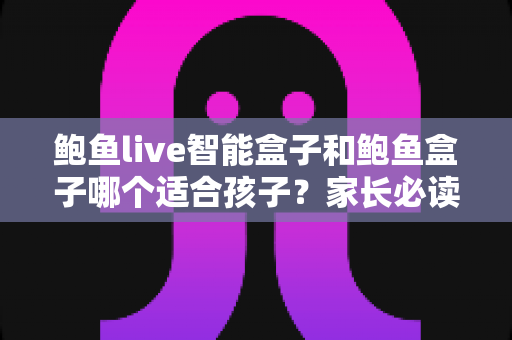 鲍鱼live智能盒子和鲍鱼盒子哪个适合孩子？家长必读的深度对比与选购指南