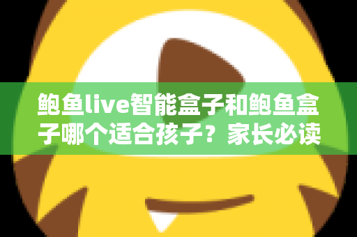 鲍鱼live智能盒子和鲍鱼盒子哪个适合孩子？家长必读的深度对比与选购指南