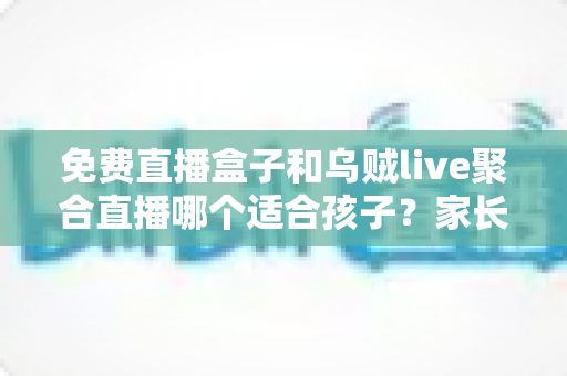 免费直播盒子和乌贼live聚合直播哪个适合孩子？家长必读的深度对比与安全选择指南