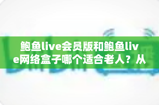 鲍鱼live会员版和鲍鱼live网络盒子哪个适合老人?从操作、稳定性到性价比的全方位选购指南 鲍鱼live会员版和鲍鱼live网络盒子哪个适合老人?从操作、稳定性到性价比的全方位选购指南