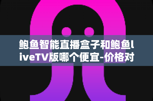鲍鱼智能直播盒子和鲍鱼liveTV版哪个便宜-价格对比与省钱选购全攻略 鲍鱼智能直播盒子和鲍鱼liveTV版哪个便宜-价格对比与省钱选购全攻略