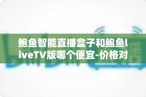 鲍鱼智能直播盒子和鲍鱼liveTV版哪个便宜-价格对比与省钱选购全攻略 鲍鱼智能直播盒子和鲍鱼liveTV版哪个便宜-价格对比与省钱选购全攻略