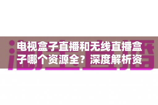 电视盒子直播和无线直播盒子哪个资源全?深度解析资源差异、体验对比与选购指南 电视盒子直播和无线直播盒子哪个资源全?深度解析资源差异、体验对比与选购指南