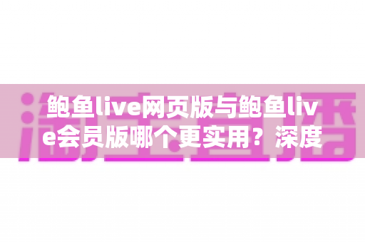 鲍鱼live网页版与鲍鱼live会员版哪个更实用？深度对比分析与选择指南