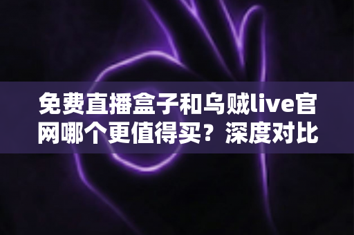 免费直播盒子和乌贼live官网哪个更值得买？深度对比与选购全指南