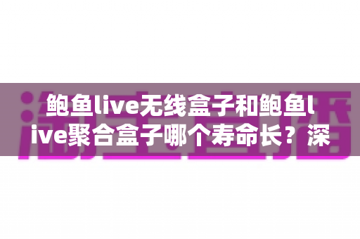 鲍鱼live无线盒子和鲍鱼live聚合盒子哪个寿命长？深度对比分析与延长使用寿命全攻略
