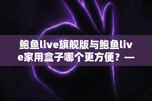 鲍鱼live旗舰版与鲍鱼live家用盒子哪个更方便？——两款设备全方位对比，看完就知道怎么选