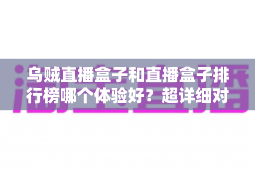 乌贼直播盒子和直播盒子排行榜哪个体验好？超详细对比评测，教你选对直播盒子不踩坑