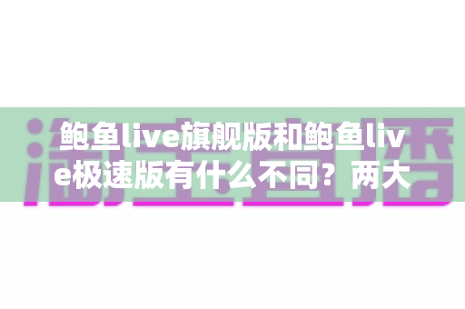 鲍鱼live旗舰版和鲍鱼live极速版有什么不同？两大版本全维度对比与选择指南