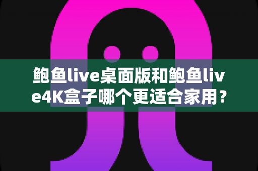 鲍鱼live桌面版和鲍鱼live4K盒子哪个更适合家用?全面对比解析帮你选对家庭观影方案 鲍鱼live桌面版和鲍鱼live4K盒子哪个更适合家用?全面对比解析帮你选对家庭观影方案