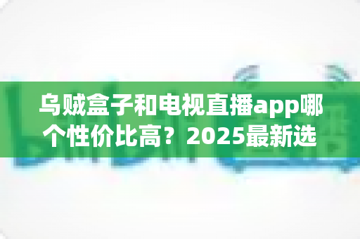 乌贼盒子和电视直播app哪个性价比高？2025最新选购对比全攻略