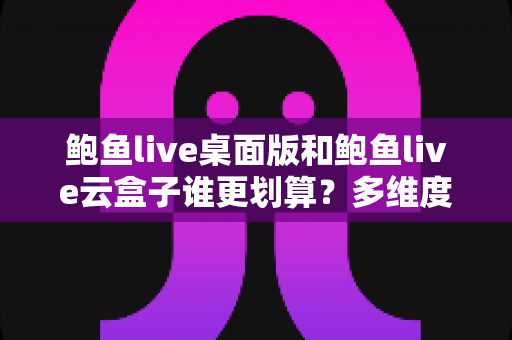 鲍鱼live桌面版和鲍鱼live云盒子谁更划算？多维度性价比深度评测