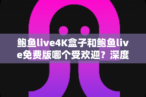 鲍鱼live4K盒子和鲍鱼live免费版哪个受欢迎？深度对比评测与选购全指南