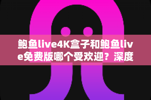 鲍鱼live4K盒子和鲍鱼live免费版哪个受欢迎？深度对比评测与选购全指南