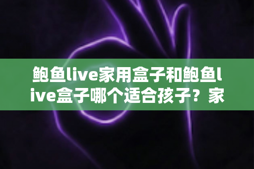 鲍鱼live家用盒子和鲍鱼live盒子哪个适合孩子？家长必读的选购与使用全攻略