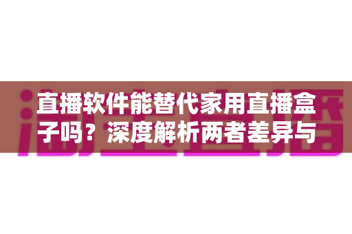 直播软件能替代家用直播盒子吗？深度解析两者差异与最佳选择方案