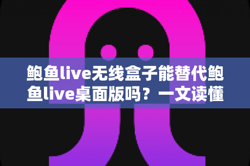 鲍鱼live无线盒子能替代鲍鱼live桌面版吗？一文读懂两大版本的核心差异与选择指南