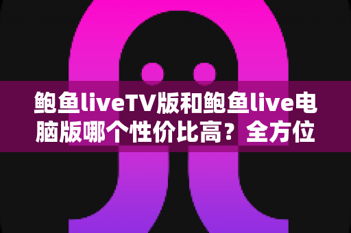鲍鱼liveTV版和鲍鱼live电脑版哪个性价比高?全方位对比分析助你选出最值得入手的版本 鲍鱼liveTV版和鲍鱼live电脑版哪个性价比高?全方位对比分析助你选出最值得入手的版本