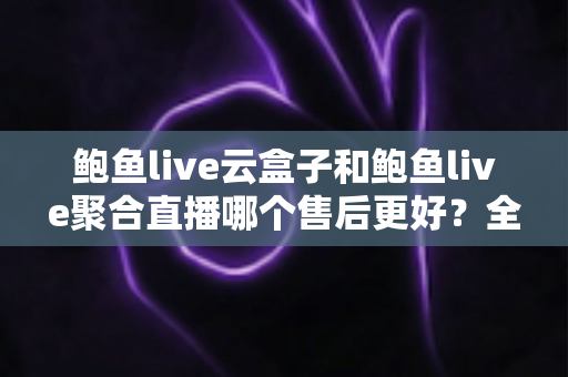 鲍鱼live云盒子和鲍鱼live聚合直播哪个售后更好？全面对比解析，帮你选对不踩坑