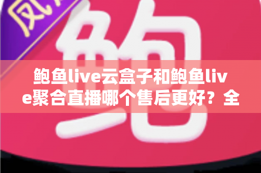 鲍鱼live云盒子和鲍鱼live聚合直播哪个售后更好？全面对比解析，帮你选对不踩坑