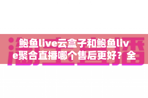 鲍鱼live云盒子和鲍鱼live聚合直播哪个售后更好？全面对比解析，帮你选对不踩坑