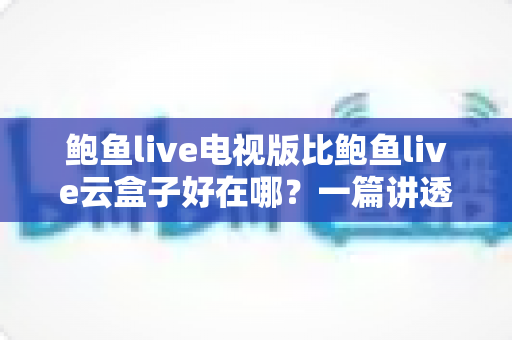 鲍鱼live电视版比鲍鱼live云盒子好在哪？一篇讲透两者差异与选择思路的深度解析