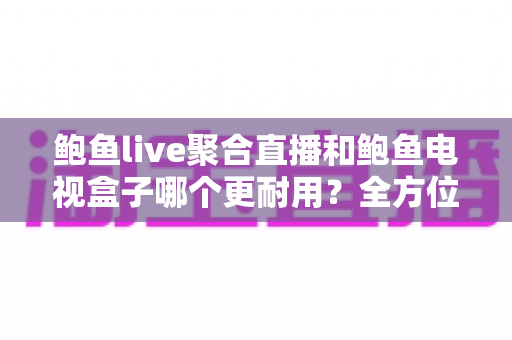 鲍鱼live聚合直播和鲍鱼电视盒子哪个更耐用？全方位对比分析帮你做出明智选择