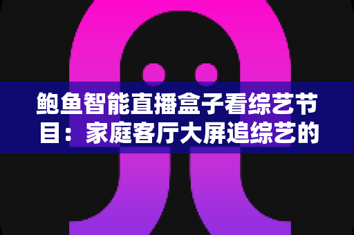 鲍鱼智能直播盒子看综艺节目:家庭客厅大屏追综艺的智能影音新体验 鲍鱼智能直播盒子看综艺节目:家庭客厅大屏追综艺的智能影音新体验