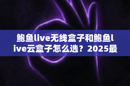 鲍鱼live无线盒子和鲍鱼live云盒子怎么选？2025最新电视盒子选购深度对比指南