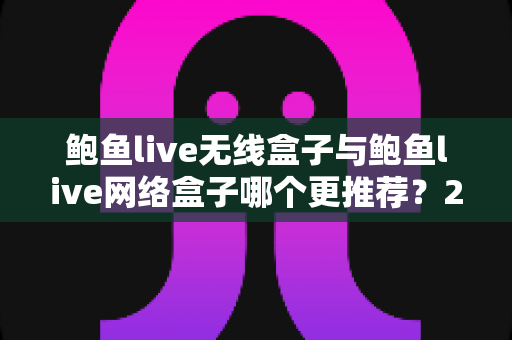 鲍鱼live无线盒子与鲍鱼live网络盒子哪个更推荐？2025最新深度选购指南，助您轻松找到理想观影利器