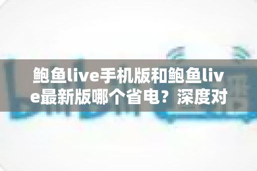 鲍鱼live手机版和鲍鱼live最新版哪个省电？深度对比分析与实用省电指南