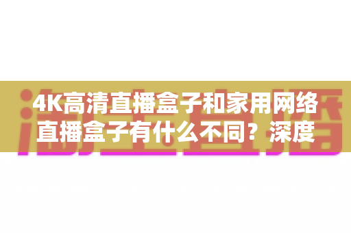 4K高清直播盒子和家用网络直播盒子有什么不同?深度解析两者差异,帮你选对设备不踩坑 4K高清直播盒子和家用网络直播盒子有什么不同?深度解析两者差异,帮你选对设备不踩坑