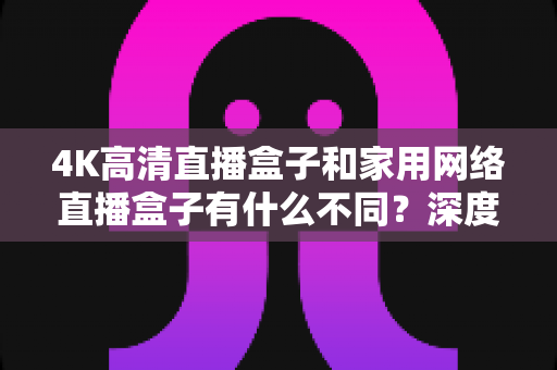 4K高清直播盒子和家用网络直播盒子有什么不同？深度解析两者差异，帮你选对设备不踩坑