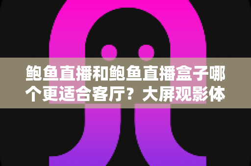 鲍鱼直播和鲍鱼直播盒子哪个更适合客厅？大屏观影体验全维度对比与家庭选购指南