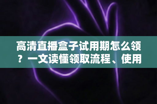 高清直播盒子试用期怎么领?一文读懂领取流程、使用技巧与避坑指南 高清直播盒子试用期怎么领?一文读懂领取流程、使用技巧与避坑指南