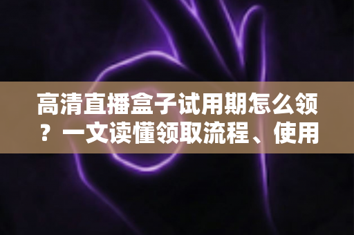高清直播盒子试用期怎么领？一文读懂领取流程、使用技巧与避坑指南