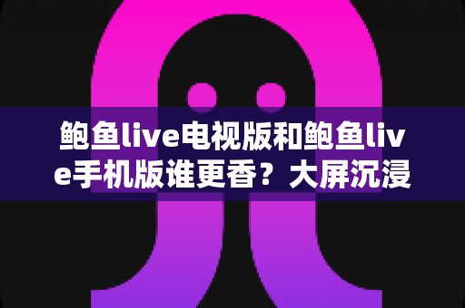 鲍鱼live电视版和鲍鱼live手机版谁更香？大屏沉浸与随身影音的终极对决，看完这篇再做选择