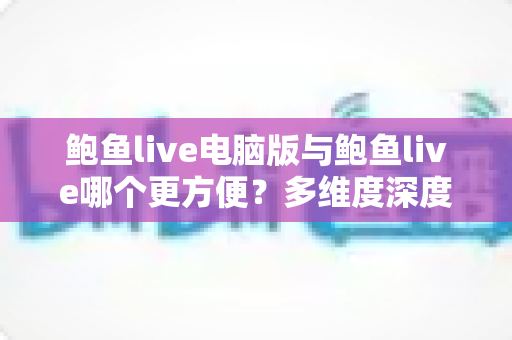 鲍鱼live电脑版与鲍鱼live哪个更方便？多维度深度对比帮你选出最佳使用方案