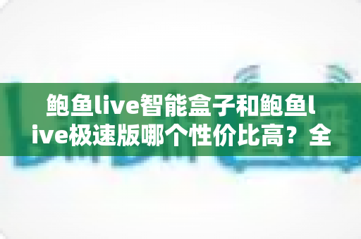 鲍鱼live智能盒子和鲍鱼live极速版哪个性价比高？全面对比助你选出最优方案