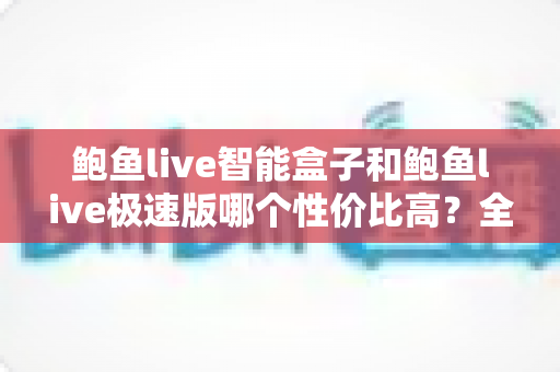 鲍鱼live智能盒子和鲍鱼live极速版哪个性价比高？全面对比助你选出最优方案