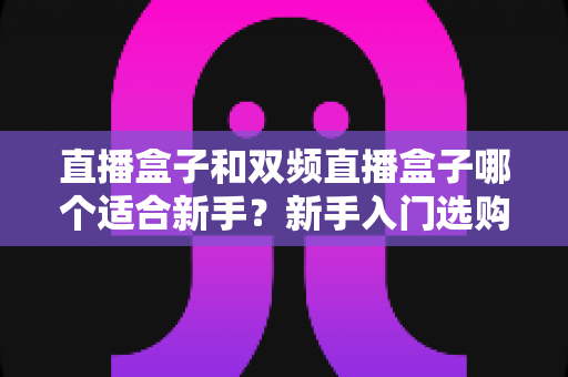 直播盒子和双频直播盒子哪个适合新手？新手入门选购全攻略与避坑指南