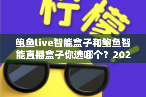 鲍鱼live智能盒子和鲍鱼智能直播盒子你选哪个？2025年最全选购指南与深度对比解析