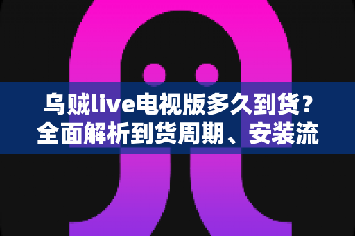 乌贼live电视版多久到货？全面解析到货周期、安装流程与避坑指南