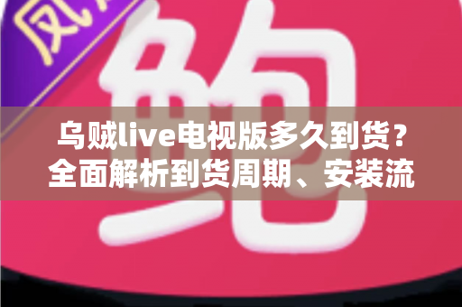 乌贼live电视版多久到货？全面解析到货周期、安装流程与避坑指南