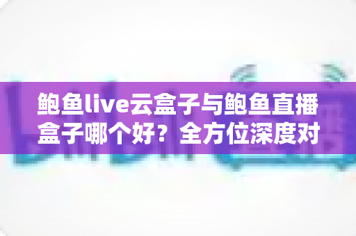 鲍鱼live云盒子与鲍鱼直播盒子哪个好？全方位深度对比与选购指南