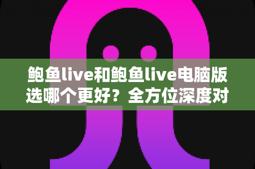 鲍鱼live和鲍鱼live电脑版选哪个更好？全方位深度对比与实用选择指南