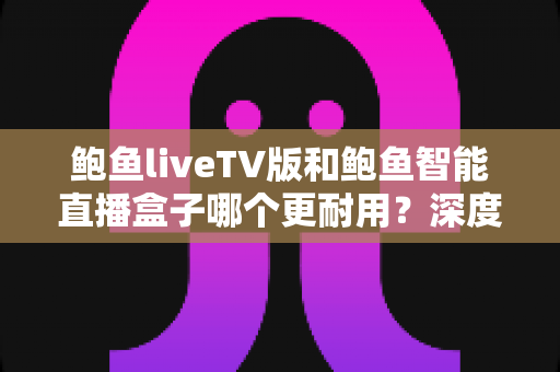鲍鱼liveTV版和鲍鱼智能直播盒子哪个更耐用？深度对比分析与实用选购指南