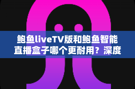 鲍鱼liveTV版和鲍鱼智能直播盒子哪个更耐用？深度对比分析与实用选购指南