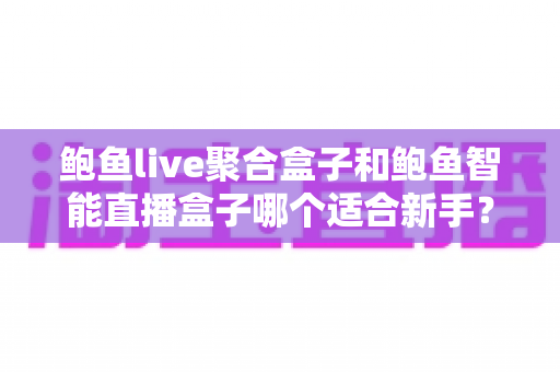 鲍鱼live聚合盒子和鲍鱼智能直播盒子哪个适合新手？新手选购与使用全攻略