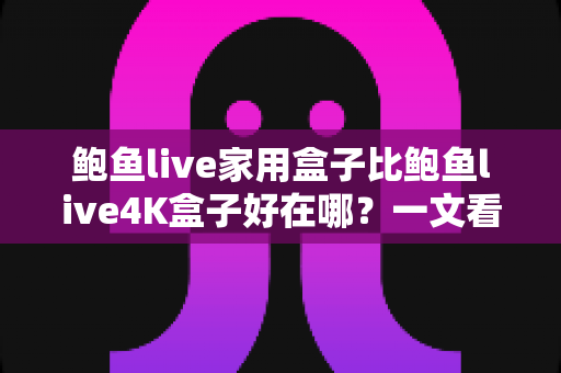 鲍鱼live家用盒子比鲍鱼live4K盒子好在哪？一文看懂家用盒子的六大核心优势